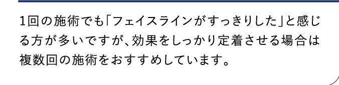 1回の施術でも「フェイスラインがすっきりした」と感じる方が多いですが、効果をしっかり定着させる場合は複数回の施術をおすすめしています。