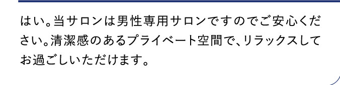 はい。当サロンは男性専用サロンですのでご安心ください。清潔感のあるプライベート空間で、リラックスしてお過ごしいただけます。