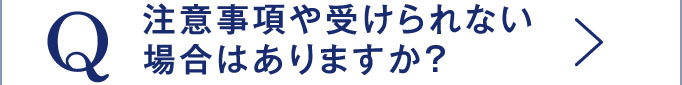 Q 注意事項や受けられない場合はありますか？