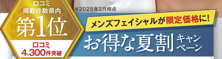 口コミ掲載件数県内第1位 口コミ4,300件突破 ※2025年2月時点 メンズフェイシャルが限定価格に！お得な夏割キャンペーン