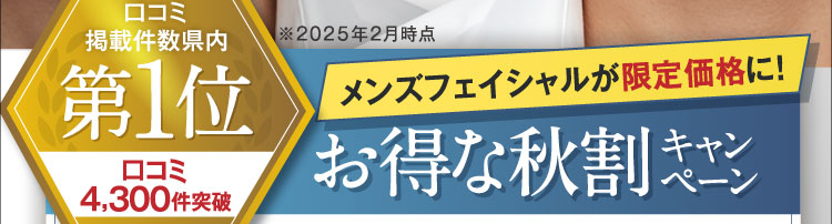 口コミ掲載件数県内第1位 口コミ4,300件突破 ※2025年2月時点 メンズフェイシャルが限定価格に！お得な秋割キャンペーン