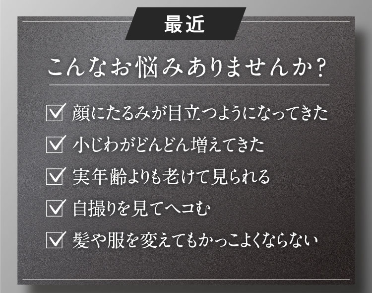 最近 こんなお悩みありませんか？ ✓顔にたるみが目立つようになってきた ✓小じわがどんどん増えてきた ✓実年齢よりも老けて見られる ✓自撮りを見てヘコむ ✓髪や服を変えてもかっこよくならない