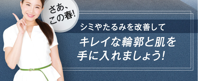 さあ、この春！ シミやたるみを改善して キレイな輪郭と肌を 手に入れましょう！