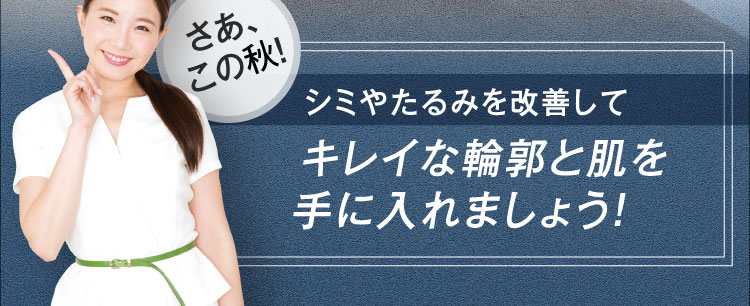さあ、この秋！ シミやたるみを改善して キレイな輪郭と肌を 手に入れましょう！