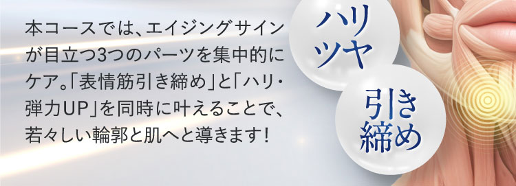本コースでは、エイジングサイン が目立つ3つのパーツを集中的に ケア。「表情筋引き締め」と「ハリ・ 弾力UP」を同時に叶えることで、 若々しい輪郭と肌へと導きます！ ハリ ツヤ 引き 締め