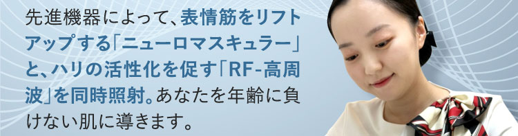 先進機器によって、表情筋をリフトアップする「ニューロマスキュラー」と、ハリの活性化を促す「RF-高周波」を同時照射。あなたを年齢に負けない肌に導きます。