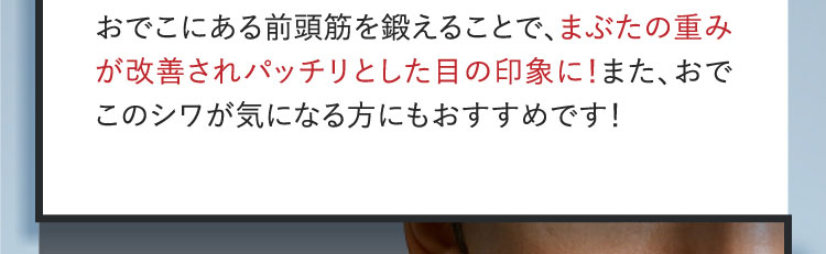 おでこにある前頭筋を鍛えることで、まぶたの重みが改善されパッチリとした目の印象に！また、おでこのシワが気になる方にもおすすめです！