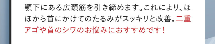 顎下にある広頚筋を引き締めます。これにより、ほほから首にかけてのたるみがスッキリと改善。二重アゴや首のシワのお悩みにおすすめです!