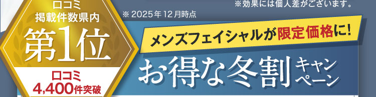 口コミ掲載件数県内第1位 口コミ4,300件突破 ※2025年2月時点 メンズフェイシャルが限定価格に！お得な冬割キャンペーン