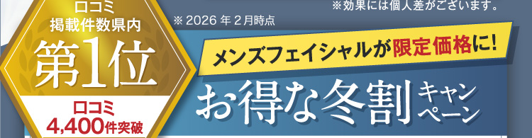 口コミ掲載件数県内第1位 口コミ4,300件突破 ※2025年2月時点 メンズフェイシャルが限定価格に！お得な冬割キャンペーン