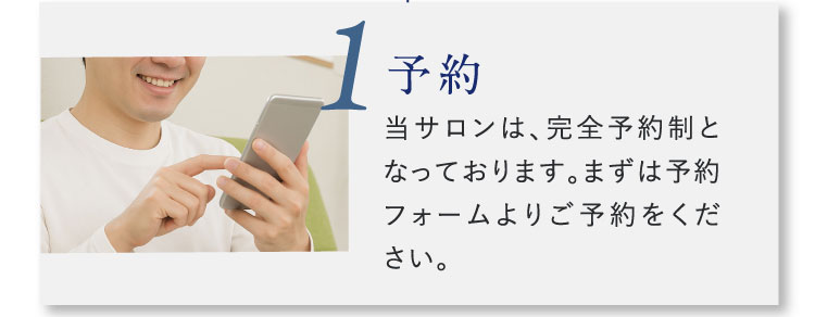 1 予約 当サロンは、完全予約制となっております。まずは予約フォームよりご予約をください。