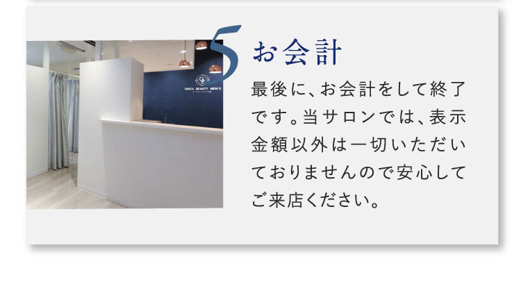 5 お会計 最後に、お会計をして終了です。当サロンでは、表示金額以外は一切いただいておりませんので安心してご来店ください。