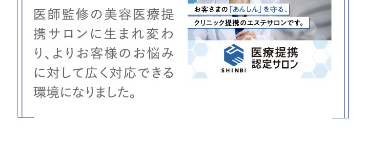 医師監修の美容医療提携サロンに生まれ変わり、よりお客様のお悩みに対して広く対応できる環境になりました。 お客さまの「あんしん」を守る。クリニック提携のエステサロンです。 医療提携認定サロン 
