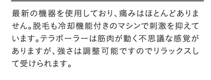 最新の機器を使用しており、痛みはほとんどありません。脱毛も冷却機能付きのマシンで刺激を抑えています。テラボーラーは筋肉が動く不思議な感覚がありますが、強さは調整可能ですのでリラックスして受けられます。