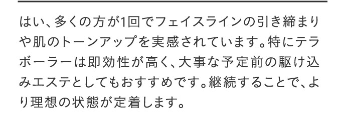 はい、多くの方が1回でフェイスラインの引き締まりや肌のトーンアップを実感されています。特にテラボーラーは即効性が高く、大事な予定前の駆け込みエステとしてもおすすめです。継続することで、より理想の状態が定着します。