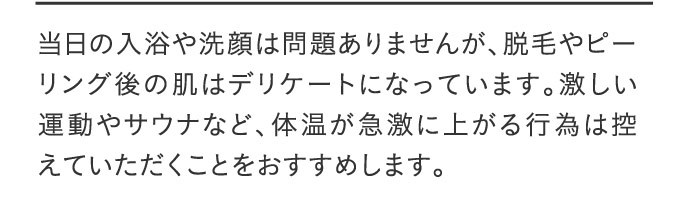 当日の入浴や洗顔は問題ありませんが、脱毛やピーリング後の肌はデリケートになっています。激しい運動やサウナなど、体温が急激に上がる行為は控えていただくことをおすすめします。