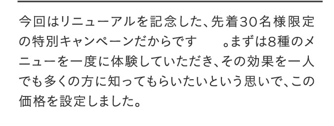 今回はリニューアルを記念した、先着30名様限定の特別キャンペーンだからです。まずは8種のメニューを一度に体験していただき、その効果を一人でも多くの方に知ってもらいたいという思いで、この価格を設定しました。