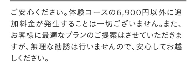 ご安心ください。体験コースの6,900円以外に追加料金が発生することは一切ございません。また、お客様に最適なプランのご提案はさせていただきますが、無理な勧誘は行いませんので、安心してお越しください。