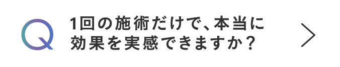 Q 1回の施術だけで、本当に効果を実感できますか？