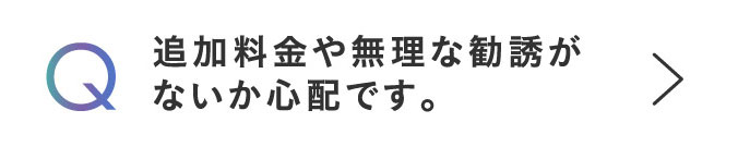 Q 追加料金や無理な勧誘がないか心配です。