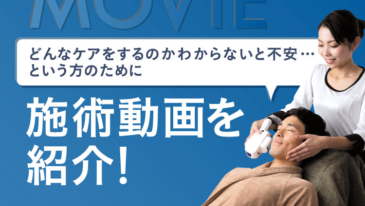 MOVIE どんなケアをするのかわからないと不安…という方のために 施術動画を紹介！