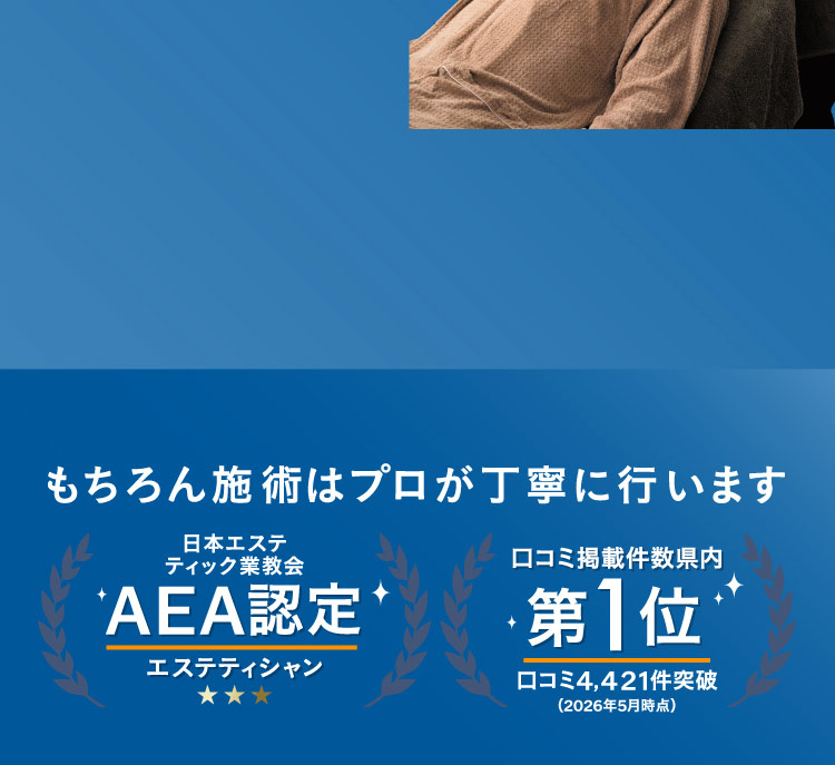 もちろん施術はプロが丁寧に行います 日本エステティック業協会 AEA認定エステティシャン 口コミ掲載件数県内第1位 口コミ4,421件突破(2026年5月時点)