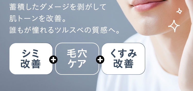 蓄積したダメージを剥がして肌トーンを改善。誰もが憧れるツルスベの質感へ。 シミ改善 ＋ 毛穴ケア ＋ くすみ改善