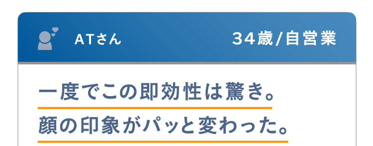 ATさん 34歳 / 自営業 一度でこの即効性は驚き。顔の印象がパッと変わった。