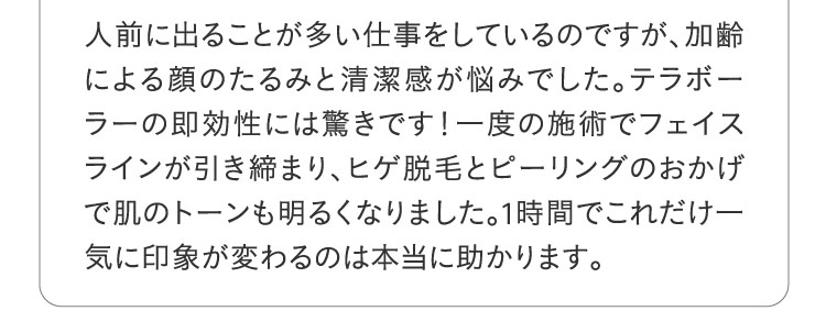 人前に出ることが多い仕事をしているのですが加齢による顔のたるみと清潔感が悩みでした。テラボーラーの即効性には驚きです！一度の施術でフェイスラインが引き締まりヒゲ脱毛とピーリングのおかげで肌のトーンも明るくなりました。1時間でこれだけ一気に印象が変わるのは本当に助かります。