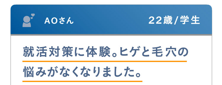 AOさん 22歳 / 学生 就活対策に体験。ヒゲと毛穴の悩みがなくなりました。