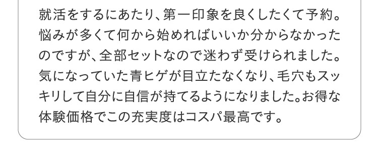 就活をするにあたり、第一印象を良くしたくて予約。悩みが多くて何から始めればいいか分からなかったのですが、全部セットなので迷わず受けられました。気になっていた青ヒゲが目立たなくなり、毛穴もスッキリして自分に自信が持てるようになりました。お得な体験価格でこの充実度はコスパ最高です。