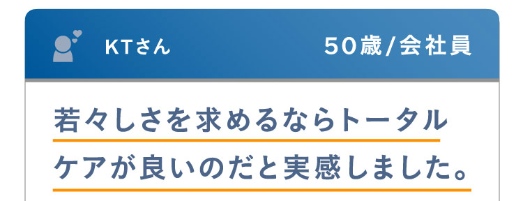 KTさん 50歳 / 会社員 若々しさを求めるならトータルケアが良いのだと実感しました。