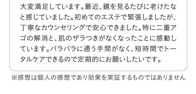 大変満足しています。最近、鏡を見るたびに老けたなと感じていました。初めてのエステで緊張しましたが、丁寧なカウンセリングで安心できました。特に二重アゴの解消と、肌のザラつきがなくなったことに感動しています。バラバラに通う手間がなく、短時間でトータルケアできるので定期的にお願いしたいです。 ※感想は個人の感想であり効果を実証するものではありません