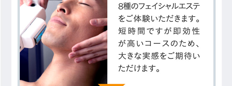 8種のフェイシャルエステをご体験いただきます。短時間ですが即効性が高いコースのため、大きな実感をご期待いただけます。