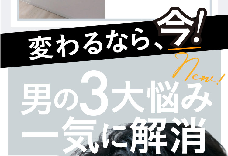 変わるなら、今！ New! 男の3大悩み一気に解消