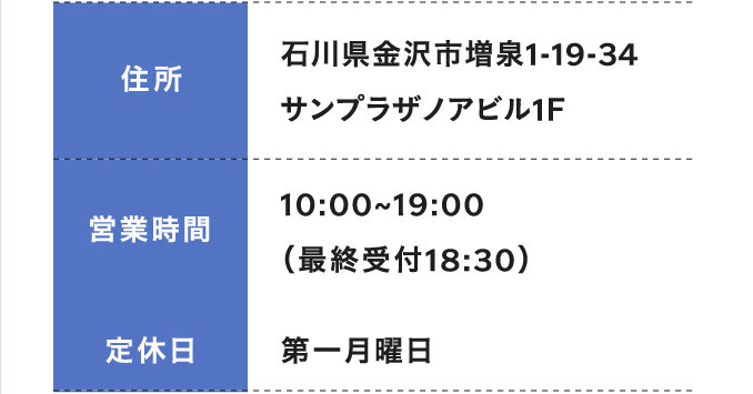 住所 石川県金沢市増泉1-19-34 サンプラザノアビル1F 営業時間 10:00〜19:00 (最終受付18:30) 定休日 第一月曜日
